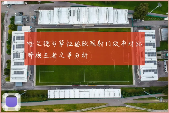 哈兰德与萨拉赫欧冠射门效率对比锋线王者之争分析