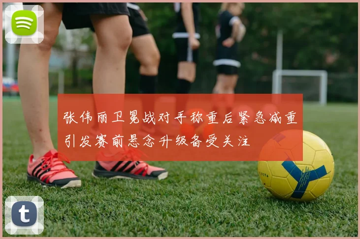 张伟丽卫冕战对手称重后紧急减重引发赛前悬念升级备受关注