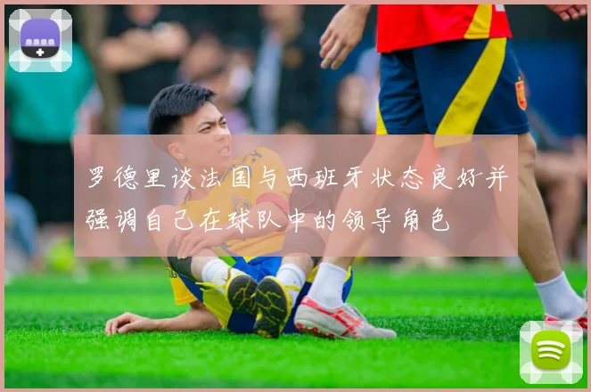 罗德里谈法国与西班牙状态良好并强调自己在球队中的领导角色