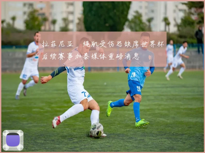 拉菲尼亚腘绳肌受伤恐缺席世界杯后续赛事加泰媒体重磅消息