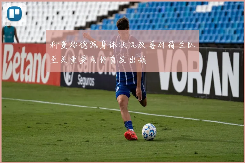 科曼称德佩身体状况改善对荷兰队至关重要或将首发出战