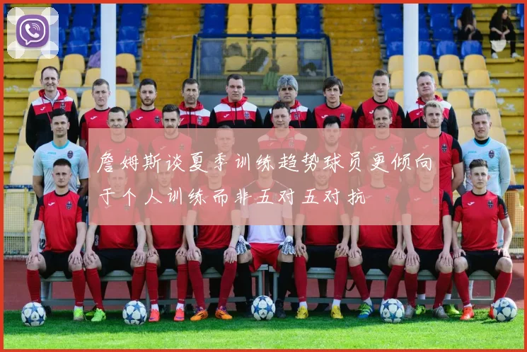 詹姆斯谈夏季训练趋势球员更倾向于个人训练而非五对五对抗