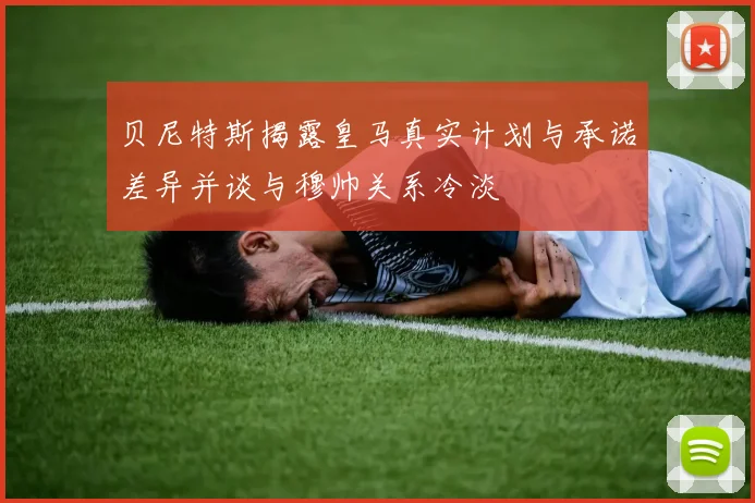 贝尼特斯揭露皇马真实计划与承诺差异并谈与穆帅关系冷淡