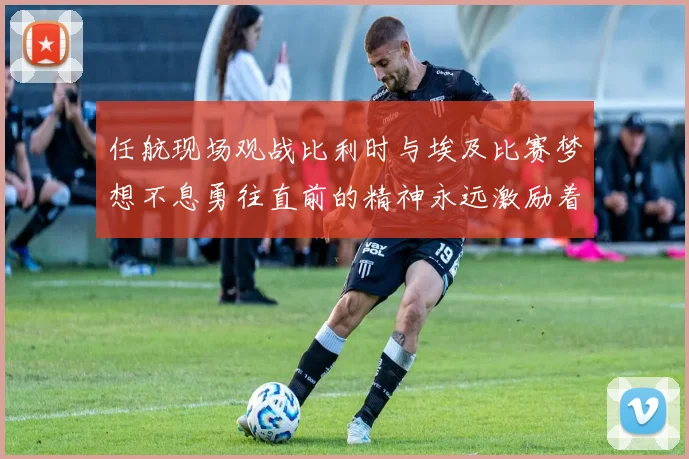 任航现场观战比利时与埃及比赛梦想不息勇往直前的精神永远激励着我们