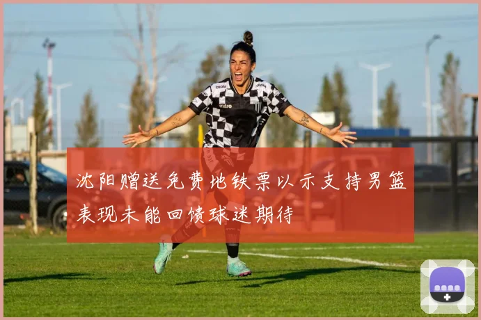 沈阳赠送免费地铁票以示支持男篮表现未能回馈球迷期待