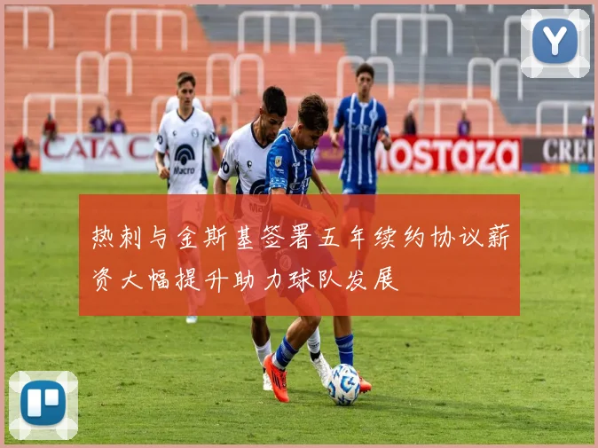 热刺与金斯基签署五年续约协议薪资大幅提升助力球队发展