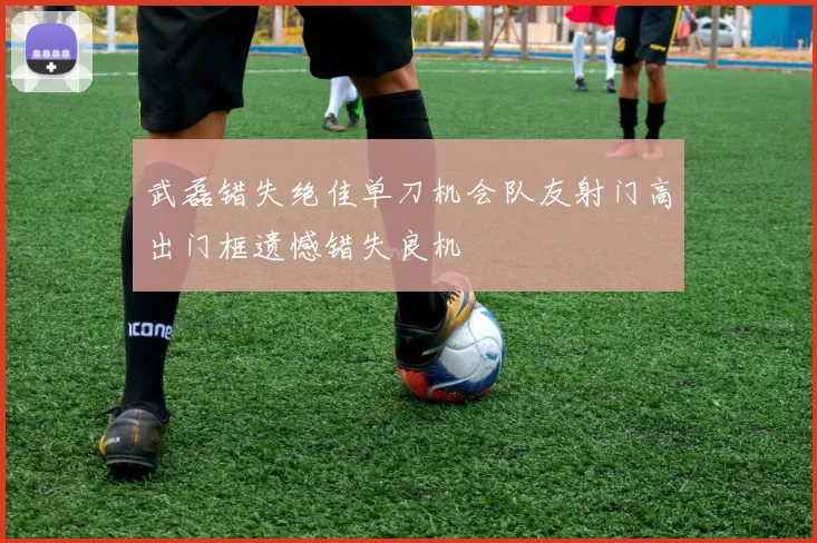 武磊错失绝佳单刀机会队友射门高出门框遗憾错失良机