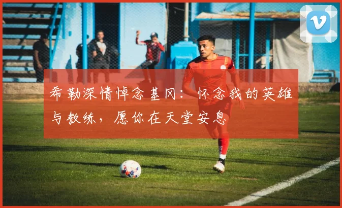 希勒深情悼念基冈：怀念我的英雄与教练，愿你在天堂安息