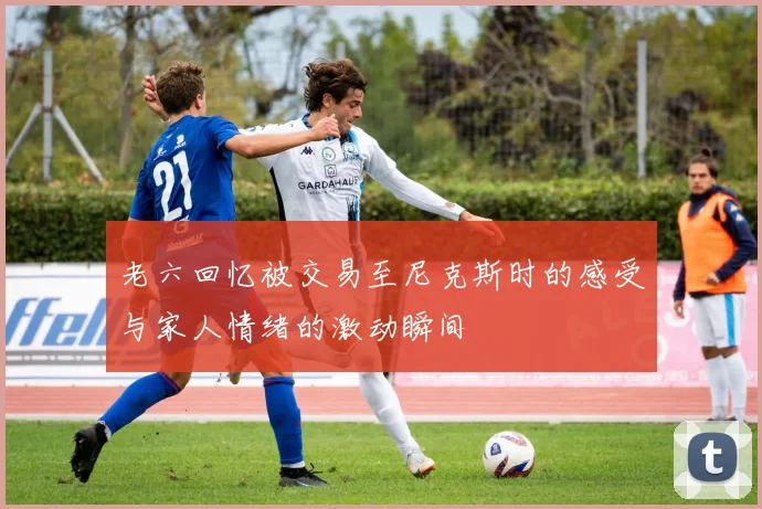 老六回忆被交易至尼克斯时的感受与家人情绪的激动瞬间