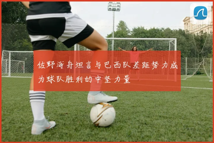 佐野海舟坦言与巴西队差距努力成为球队胜利的中坚力量