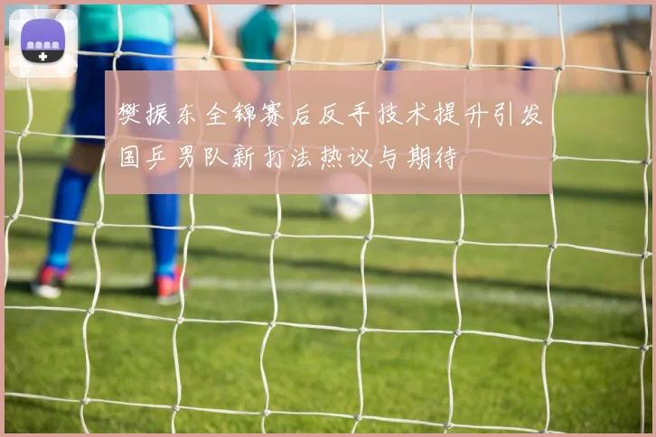 樊振东全锦赛后反手技术提升引发国乒男队新打法热议与期待