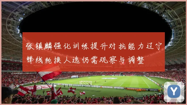 张镇麟强化训练提升对抗能力辽宁锋线轮换人选仍需观察与调整