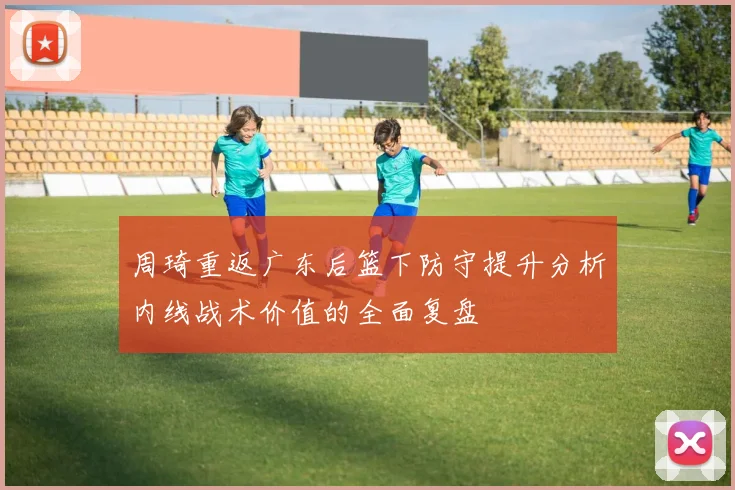 周琦重返广东后篮下防守提升分析内线战术价值的全面复盘