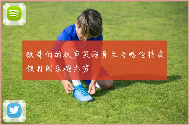 铁哥们的欢声笑语费兰与略伦特度假打闹乐趣无穷